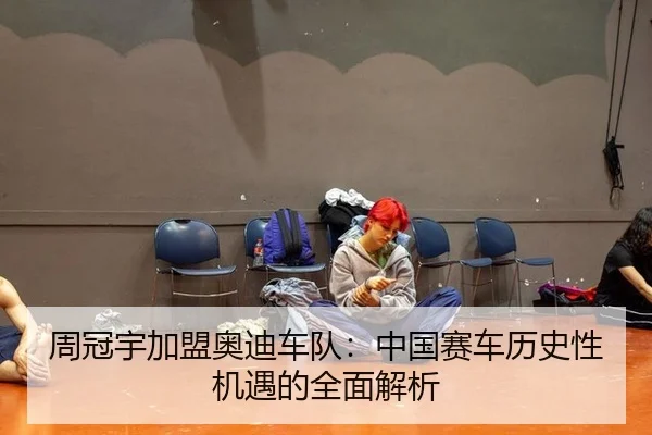周冠宇加盟奥迪车队：中国赛车历史性机遇的全面解析
