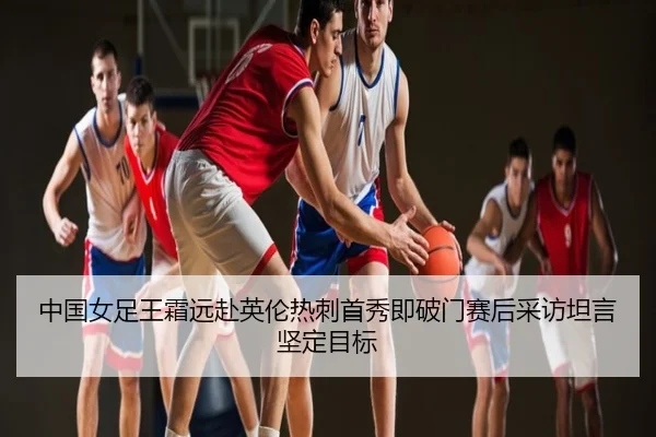 中国女足王霜远赴英伦热刺首秀即破门赛后采访坦言坚定目标