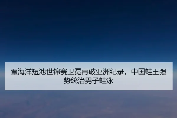 覃海洋短池世锦赛卫冕再破亚洲纪录，中国蛙王强势统治男子蛙泳