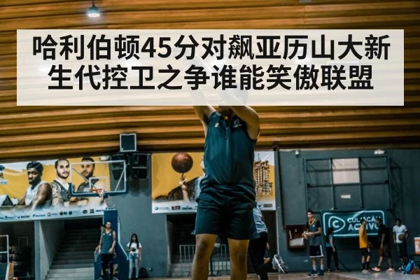 哈利伯顿45分对飙亚历山大新生代控卫之争谁能笑傲联盟