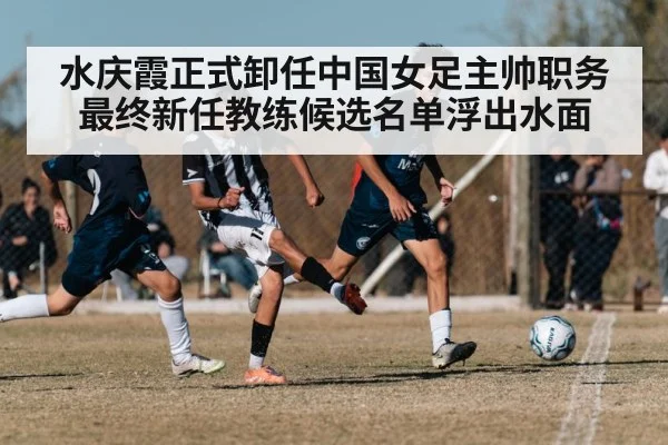 水庆霞正式卸任中国女足主帅职务 最终新任教练候选名单浮出水面