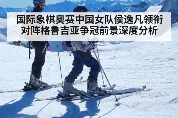 国际象棋奥赛中国女队侯逸凡领衔对阵格鲁吉亚争冠前景深度分析